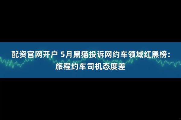 配资官网开户 5月黑猫投诉网约车领域红黑榜：旅程约车司机态度差