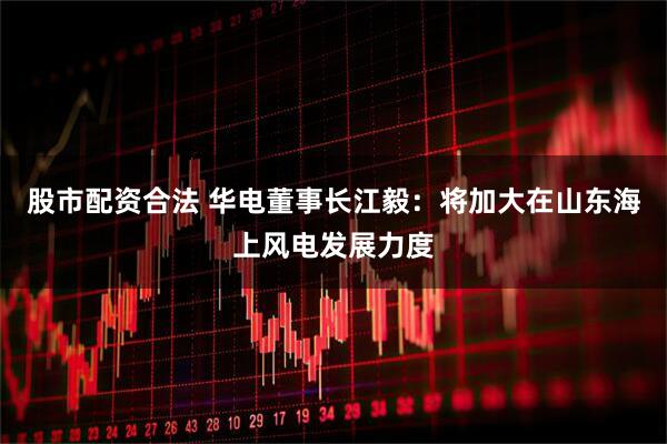股市配资合法 华电董事长江毅：将加大在山东海上风电发展力度