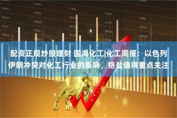 配资正规炒股理财 国海化工|化工周报：以色列伊朗冲突对化工行业的影响，铬盐值得重点关注