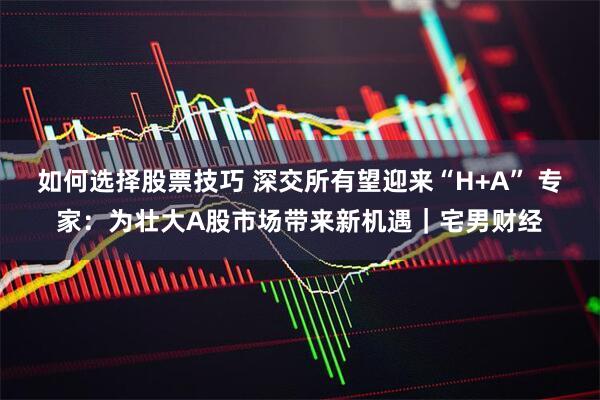 如何选择股票技巧 深交所有望迎来“H+A” 专家：为壮大A股市场带来新机遇｜宅男财经