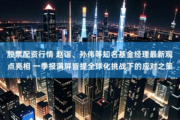 股票配资行情 赵诣、孙伟等知名基金经理最新观点亮相 一季报满屏皆提全球化挑战下的应对之策