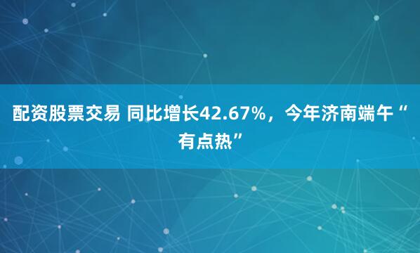 配资股票交易 同比增长42.67%，今年济南端午“有点热”