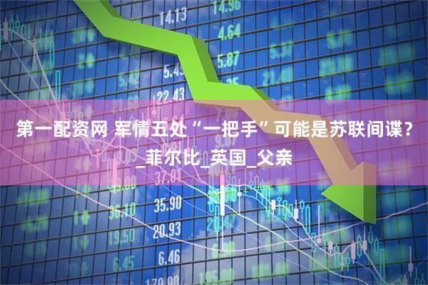 第一配资网 军情五处“一把手”可能是苏联间谍？_菲尔比_英国_父亲