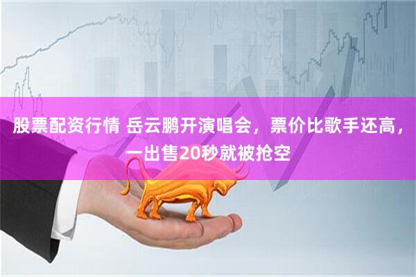 股票配资行情 岳云鹏开演唱会，票价比歌手还高，一出售20秒就被抢空