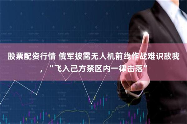 股票配资行情 俄军披露无人机前线作战难识敌我，“飞入己方禁区内一律击落”