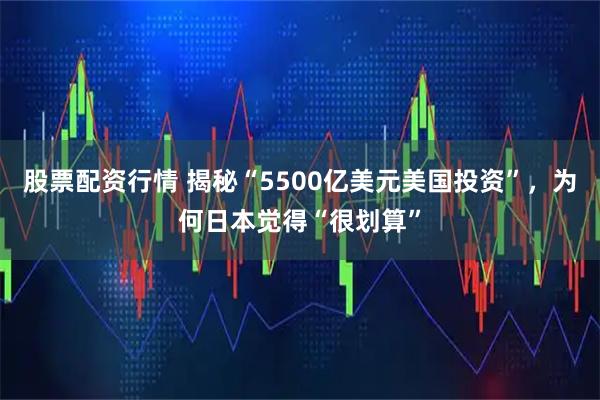 股票配资行情 揭秘“5500亿美元美国投资”，为何日本觉得“很划算”