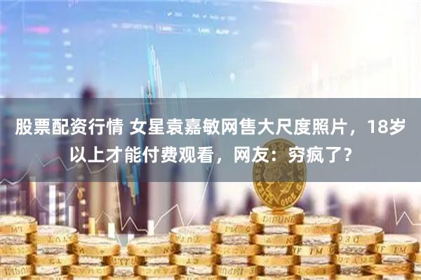 股票配资行情 女星袁嘉敏网售大尺度照片，18岁以上才能付费观看，网友：穷疯了？
