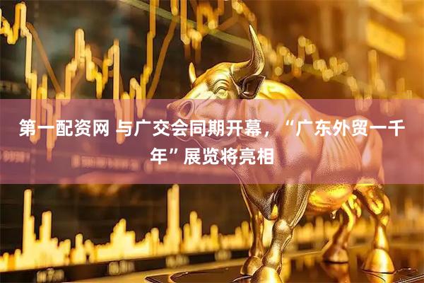 第一配资网 与广交会同期开幕，“广东外贸一千年”展览将亮相