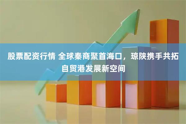 股票配资行情 全球秦商聚首海口，琼陕携手共拓自贸港发展新空间